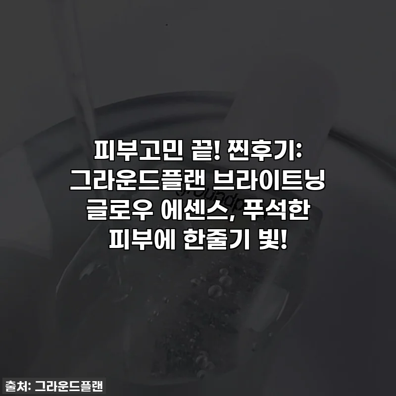 피부고민 끝! 찐후기: 그라운드플랜 브라이트닝 글로우 에센스, 푸석한 피부에 한줄기 빛!